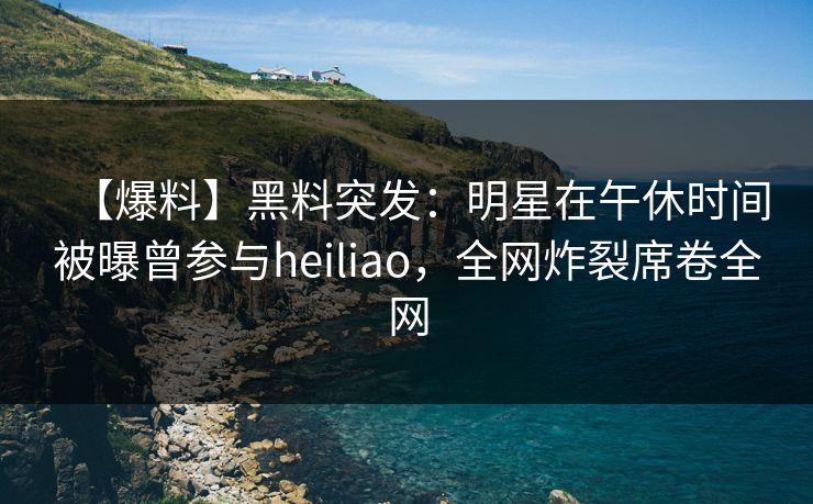 【爆料】黑料突发：明星在午休时间被曝曾参与heiliao，全网炸裂席卷全网