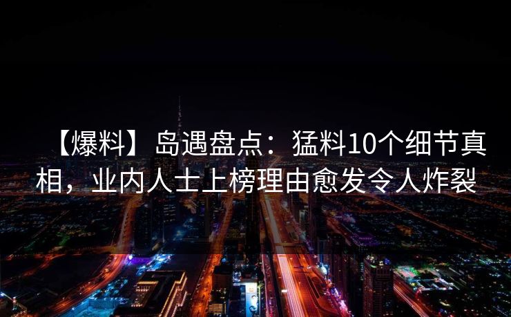 【爆料】岛遇盘点：猛料10个细节真相，业内人士上榜理由愈发令人炸裂