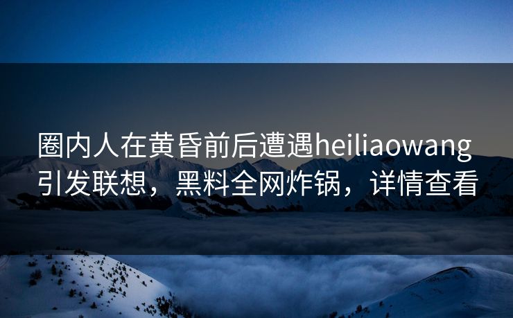 圈内人在黄昏前后遭遇heiliaowang 引发联想，黑料全网炸锅，详情查看