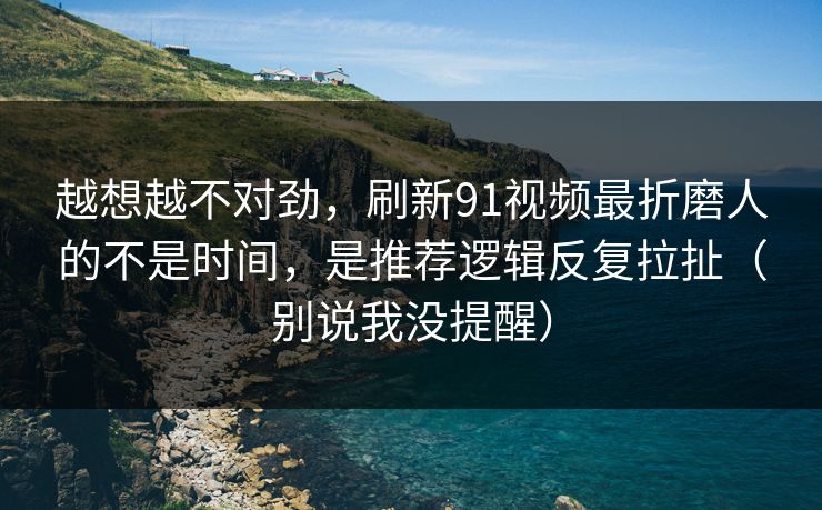 越想越不对劲，刷新91视频最折磨人的不是时间，是推荐逻辑反复拉扯（别说我没提醒）
