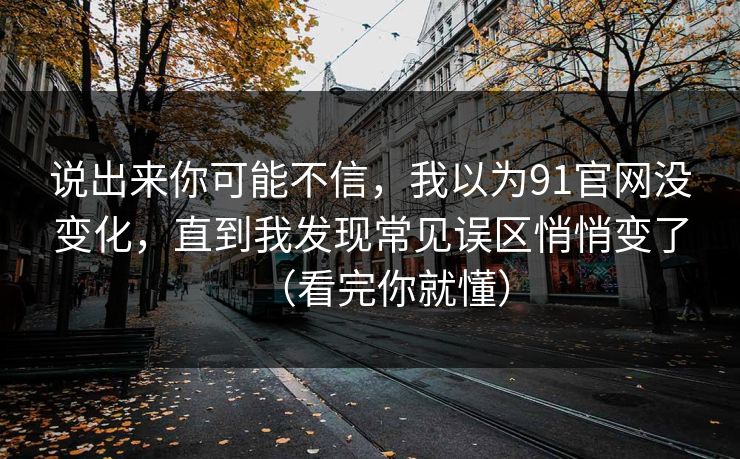 说出来你可能不信，我以为91官网没变化，直到我发现常见误区悄悄变了（看完你就懂）