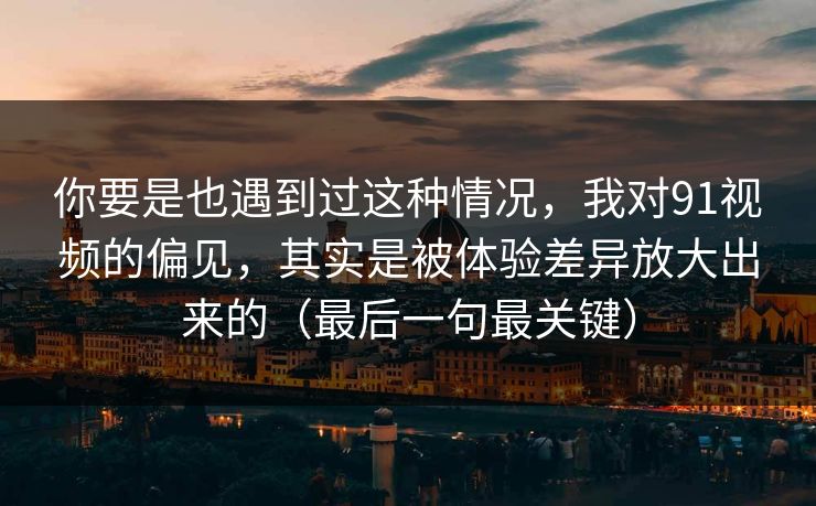 你要是也遇到过这种情况，我对91视频的偏见，其实是被体验差异放大出来的（最后一句最关键）