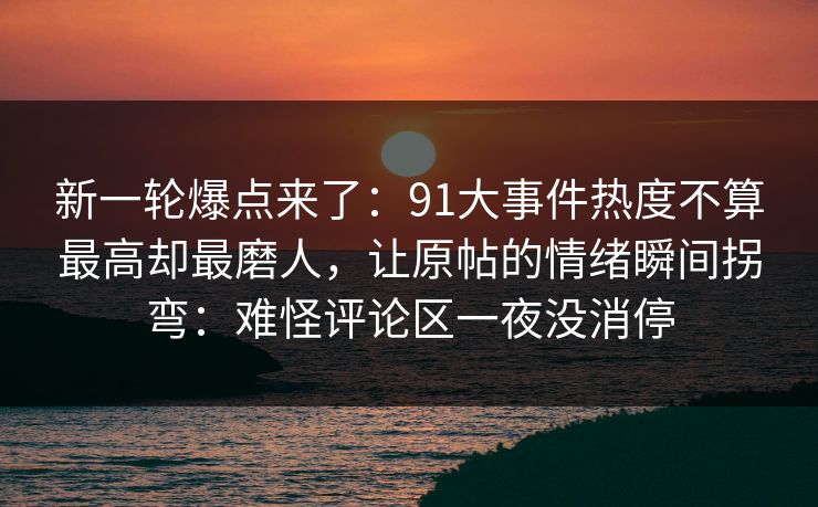 新一轮爆点来了:91大事件热度不算最高却最磨人,让原帖的情绪瞬间拐弯:难怪评论区一夜没消停 新一轮爆点来了:91大事件热度不算最高却最磨人,让原帖的情绪瞬间拐弯:难怪评论区一夜没消停