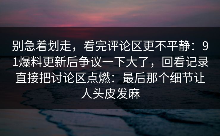 别急着划走，看完评论区更不平静：91爆料更新后争议一下大了，回看记录直接把讨论区点燃：最后那个细节让人头皮发麻